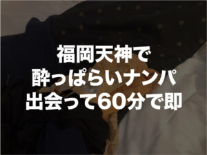 福岡天神で酔っぱらいナンパ。出会って60分で即